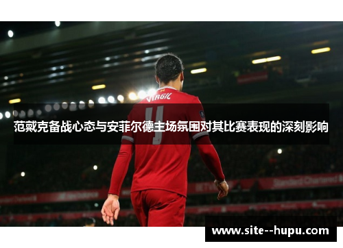 范戴克备战心态与安菲尔德主场氛围对其比赛表现的深刻影响 范戴克备战心态与安菲尔德主场氛围对其比赛表现的深刻影响