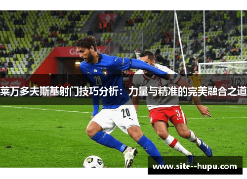 莱万多夫斯基射门技巧分析：力量与精准的完美融合之道