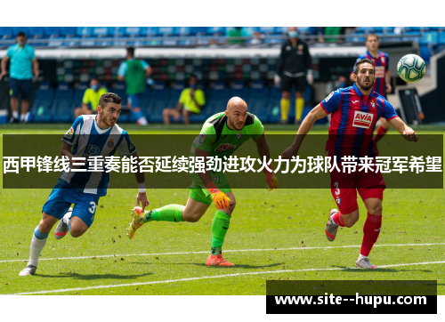 西甲锋线三重奏能否延续强劲进攻火力为球队带来冠军希望