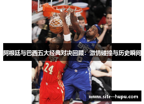 阿根廷与巴西五大经典对决回顾:激情碰撞与历史瞬间 阿根廷与巴西五大经典对决回顾:激情碰撞与历史瞬间