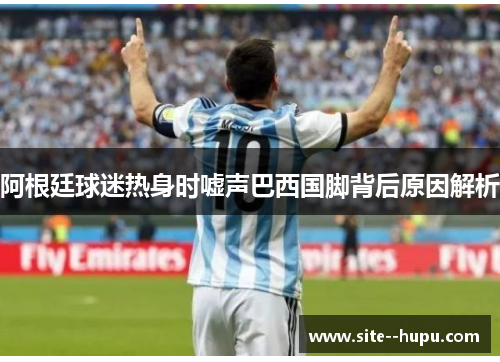 阿根廷球迷热身时嘘声巴西国脚背后原因解析