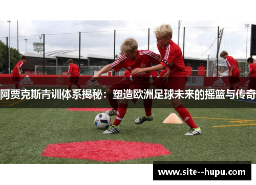 阿贾克斯青训体系揭秘：塑造欧洲足球未来的摇篮与传奇
