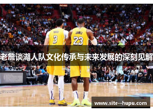 老詹谈湖人队文化传承与未来发展的深刻见解