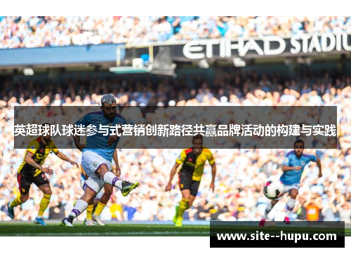 英超球队球迷参与式营销创新路径共赢品牌活动的构建与实践 英超球队球迷参与式营销创新路径共赢品牌活动的构建与实践