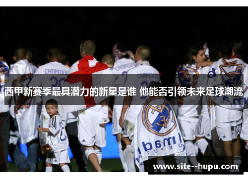 西甲新赛季最具潜力的新星是谁 他能否引领未来足球潮流