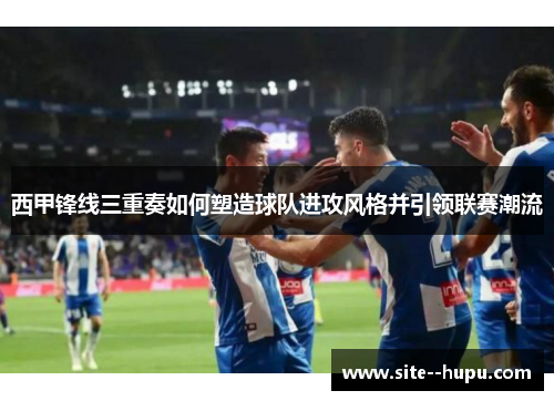 西甲锋线三重奏如何塑造球队进攻风格并引领联赛潮流