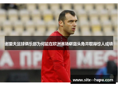 谢里夫足球俱乐部为何能在欧洲赛场崭露头角并取得惊人成绩 谢里夫足球俱乐部为何能在欧洲赛场崭露头角并取得惊人成绩