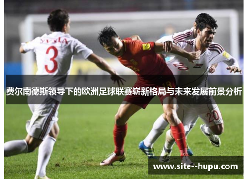 费尔南德斯领导下的欧洲足球联赛崭新格局与未来发展前景分析 费尔南德斯领导下的欧洲足球联赛崭新格局与未来发展前景分析