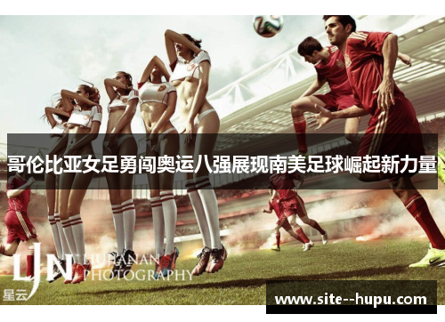 哥伦比亚女足勇闯奥运八强展现南美足球崛起新力量 哥伦比亚女足勇闯奥运八强展现南美足球崛起新力量
