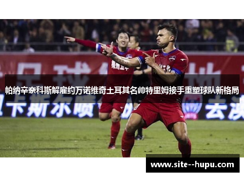 帕纳辛奈科斯解雇约万诺维奇土耳其名帅特里姆接手重塑球队新格局