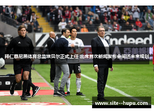 拜仁慕尼黑体育总监埃贝尔正式上任 出席首次新闻发布会阐述未来规划 拜仁慕尼黑体育总监埃贝尔正式上任 出席首次新闻发布会阐述未来规划