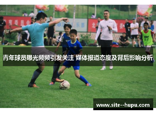 青年球员曝光频频引发关注 媒体报道态度及背后影响分析 青年球员曝光频频引发关注 媒体报道态度及背后影响分析