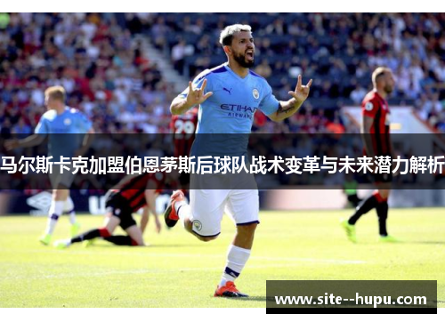 马尔斯卡克加盟伯恩茅斯后球队战术变革与未来潜力解析 马尔斯卡克加盟伯恩茅斯后球队战术变革与未来潜力解析