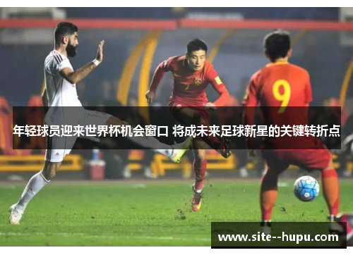 年轻球员迎来世界杯机会窗口 将成未来足球新星的关键转折点 年轻球员迎来世界杯机会窗口 将成未来足球新星的关键转折点