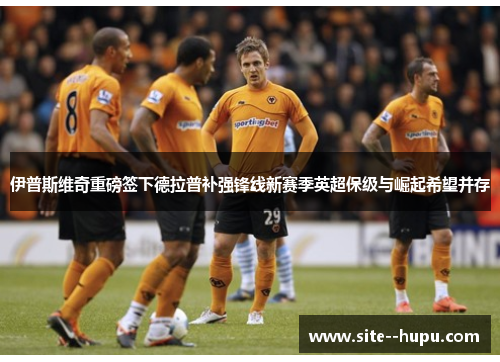 伊普斯维奇重磅签下德拉普补强锋线新赛季英超保级与崛起希望并存 伊普斯维奇重磅签下德拉普补强锋线新赛季英超保级与崛起希望并存
